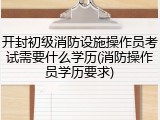 开封初级消防设施操作员考试需要什么学历(消防操作员学历要求)