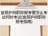 宜昌护师职称报考要怎么考试何时考试(宜昌护师职称报考指南)