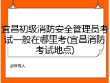 宜昌初级消防安全管理员考试一般在哪里考(宜昌消防考试地点)