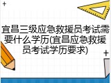 宜昌三级应急救援员考试需要什么学历(宜昌应急救援员考试学历要求)