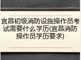 宜昌初级消防设施操作员考试需要什么学历(宜昌消防操作员学历要求)