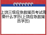 上饶三级应急救援员考试需要什么学历(上饶应急救援员学历)