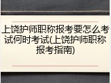 上饶护师职称报考要怎么考试何时考试(上饶护师职称报考指南)