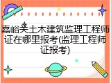 嘉峪关土木建筑监理工程师证在哪里报考(监理工程师证报考)