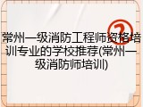常州一级消防工程师资格培训专业的学校推荐(常州一级消防师培训)