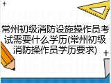 常州初级消防设施操作员考试需要什么学历(常州初级消防操作员学历要求)