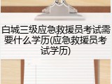 白城三级应急救援员考试需要什么学历(应急救援员考试学历)