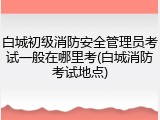 白城初级消防安全管理员考试一般在哪里考(白城消防考试地点)