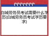 白城劳务员考试需要什么学历(白城劳务员考试学历要求)