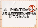 白城一级消防工程师资格培训专业的学校推荐(白城消防工程师培训)