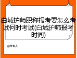 白城护师职称报考要怎么考试何时考试(白城护师报考时间)