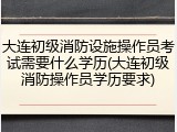 大连初级消防设施操作员考试需要什么学历(大连初级消防操作员学历要求)