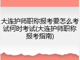 大连护师职称报考要怎么考试何时考试(大连护师职称报考指南)
