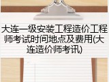 大连一级安装工程造价工程师考试时间地点及费用(大连造价师考讯)