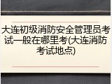 大连初级消防安全管理员考试一般在哪里考(大连消防考试地点)