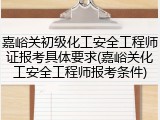 嘉峪关初级化工安全工程师证报考具体要求(嘉峪关化工安全工程师报考条件)