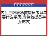 内江三级应急救援员考试需要什么学历(应急救援员学历要求)