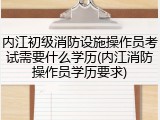 内江初级消防设施操作员考试需要什么学历(内江消防操作员学历要求)