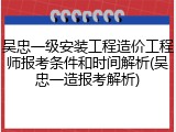 吴忠一级安装工程造价工程师报考条件和时间解析(吴忠一造报考解析)