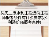 吴忠二级水利工程造价工程师报考条件有什么要求(水利造价师报考条件)