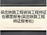 吴忠铁路工程咨询工程师证在哪里报考(吴忠铁路工程师证报考处)