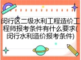 闵行区二级水利工程造价工程师报考条件有什么要求(闵行水利造价报考条件)