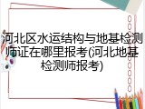河北区水运结构与地基检测师证在哪里报考(河北地基检测师报考)