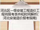 河北区一级安装工程造价工程师报考条件和时间解析(河北安装造价报考指南)