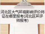 河北区大气环境影响评价师证在哪里报考(河北区环评师报考)