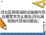 河北区高级消防设施操作员在哪里学怎么报名(河北消防操作员培训报名)