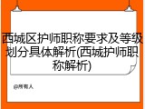 西城区护师职称要求及等级划分具体解析(西城护师职称解析)