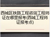 西城区铁路工程咨询工程师证在哪里报考(西城工程师证报考点)