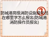 防城港高级消防设施操作员在哪里学怎么报名(防城港消防操作员报名)