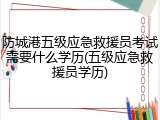 防城港五级应急救援员考试需要什么学历(五级应急救援员学历)