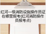 红河一级消防设施操作员证在哪里报考(红河消防操作员报考点)