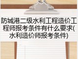 防城港二级水利工程造价工程师报考条件有什么要求(水利造价师报考条件)