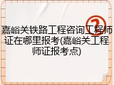 嘉峪关铁路工程咨询工程师证在哪里报考(嘉峪关工程师证报考点)