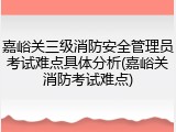 嘉峪关三级消防安全管理员考试难点具体分析(嘉峪关消防考试难点)