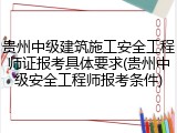 贵州中级建筑施工安全工程师证报考具体要求(贵州中级安全工程师报考条件)