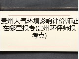 贵州大气环境影响评价师证在哪里报考(贵州环评师报考点)