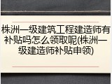 株洲一级建筑工程建造师有补贴吗怎么领取呢(株洲一级建造师补贴申领)