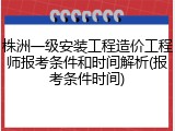 株洲一级安装工程造价工程师报考条件和时间解析(报考条件时间)