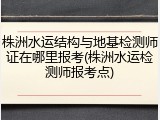 株洲水运结构与地基检测师证在哪里报考(株洲水运检测师报考点)