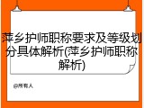 萍乡护师职称要求及等级划分具体解析(萍乡护师职称解析)