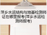 萍乡水运结构与地基检测师证在哪里报考(萍乡水运检测师报考)