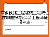 萍乡铁路工程咨询工程师证在哪里报考(萍乡工程师证报考点)