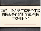 商丘一级安装工程造价工程师报考条件和时间解析(报考条件时间)