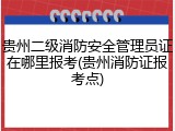 贵州二级消防安全管理员证在哪里报考(贵州消防证报考点)