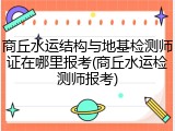 商丘水运结构与地基检测师证在哪里报考(商丘水运检测师报考)