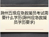 滁州五级应急救援员考试需要什么学历(滁州应急救援员学历要求)
